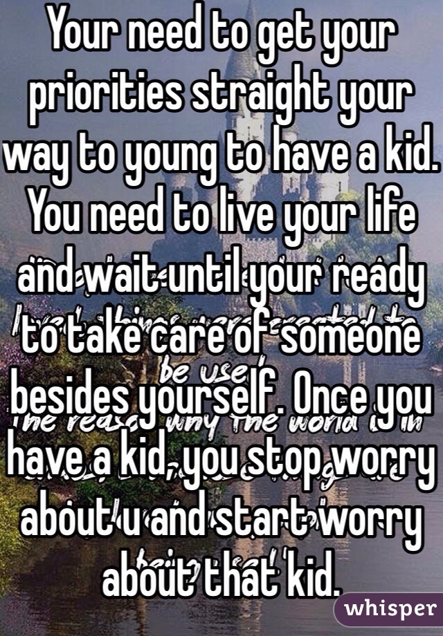 Your need to get your priorities straight your way to young to have a kid. You need to live your life and wait until your ready to take care of someone besides yourself. Once you have a kid, you stop worry about u and start worry about that kid. 