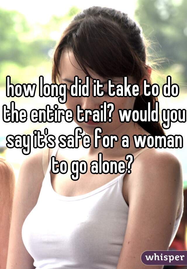 how long did it take to do the entire trail? would you say it's safe for a woman to go alone? 