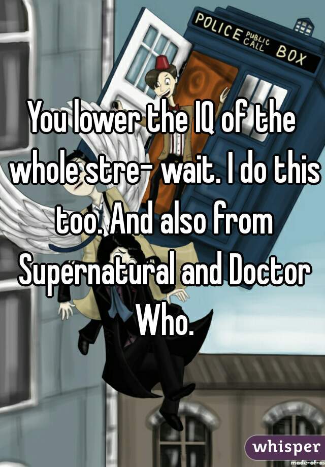 You lower the IQ of the whole stre- wait. I do this too. And also from Supernatural and Doctor Who.