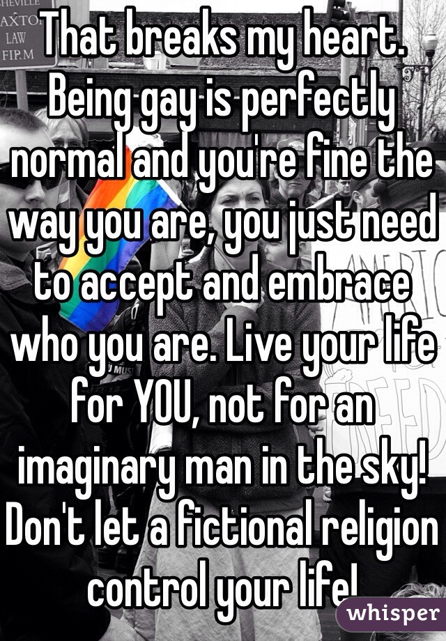 That breaks my heart. Being gay is perfectly normal and you're fine the way you are, you just need to accept and embrace who you are. Live your life for YOU, not for an imaginary man in the sky! Don't let a fictional religion control your life! 