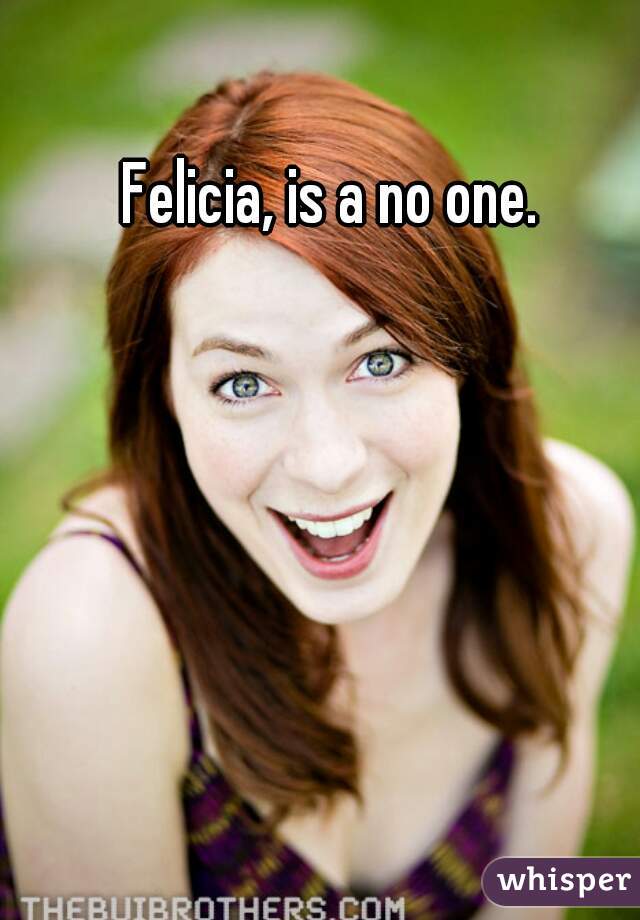 Felicia, is a no one. 