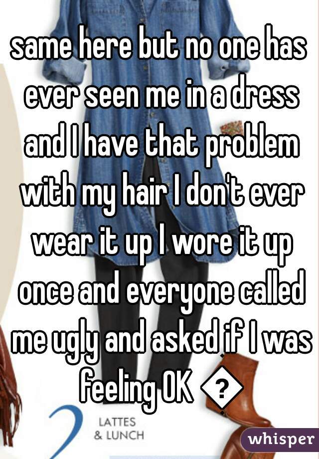 same here but no one has ever seen me in a dress and I have that problem with my hair I don't ever wear it up I wore it up once and everyone called me ugly and asked if I was feeling OK 😛