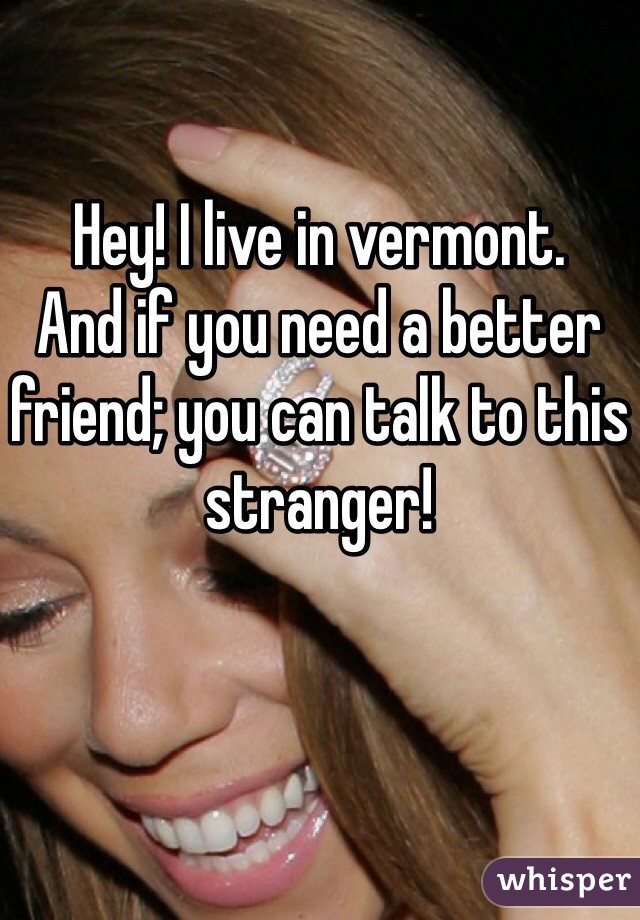 Hey! I live in vermont.
And if you need a better friend; you can talk to this stranger!