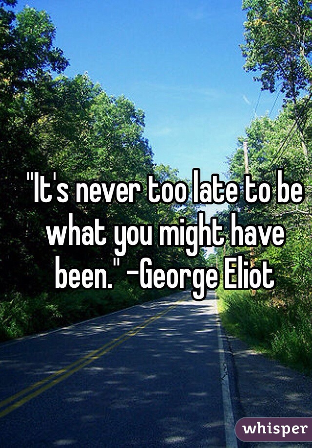 "It's never too late to be what you might have been." -George Eliot