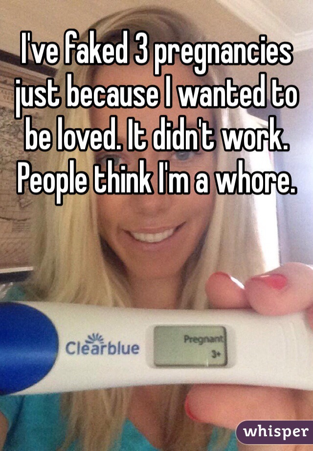 I've faked 3 pregnancies just because I wanted to be loved. It didn't work. People think I'm a whore.