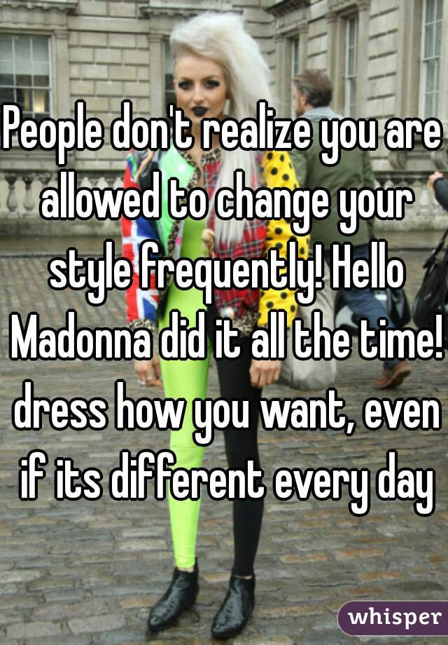 People don't realize you are allowed to change your style frequently! Hello Madonna did it all the time! dress how you want, even if its different every day