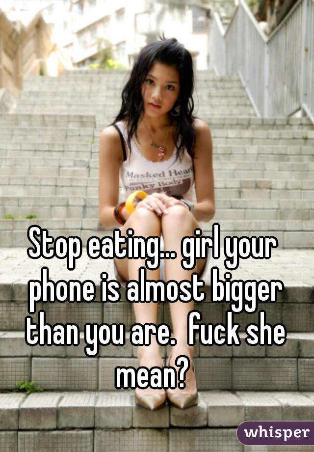 Stop eating... girl your phone is almost bigger than you are.  fuck she mean? 
