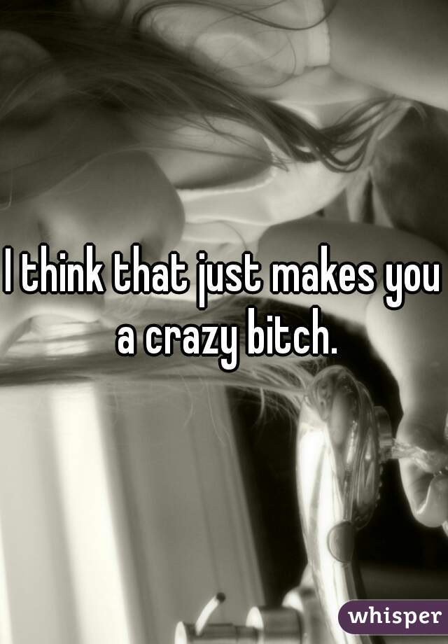 I think that just makes you a crazy bitch.