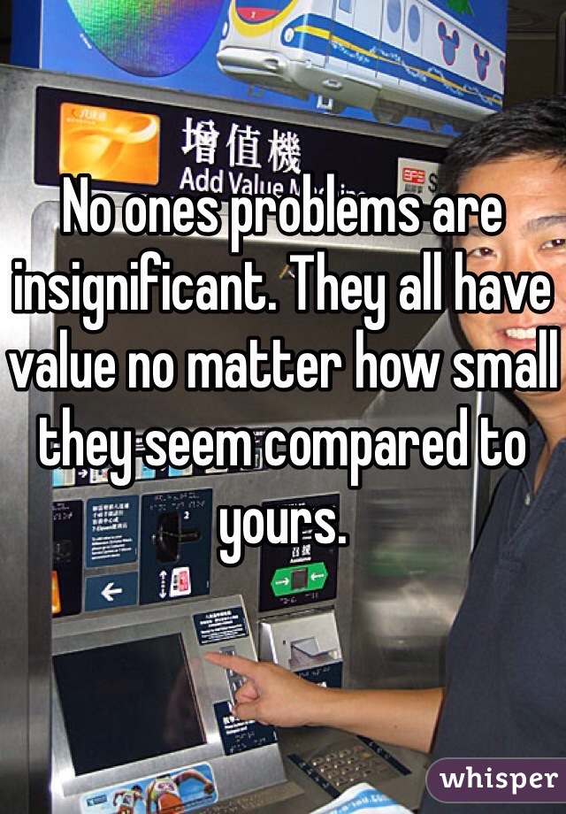No ones problems are insignificant. They all have value no matter how small they seem compared to yours. 