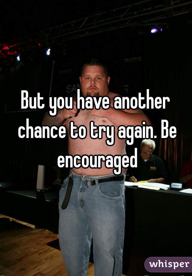 But you have another chance to try again. Be encouraged