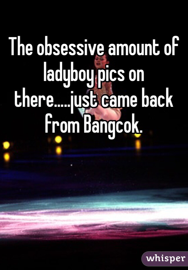 The obsessive amount of ladyboy pics on there.....just came back from Bangcok.