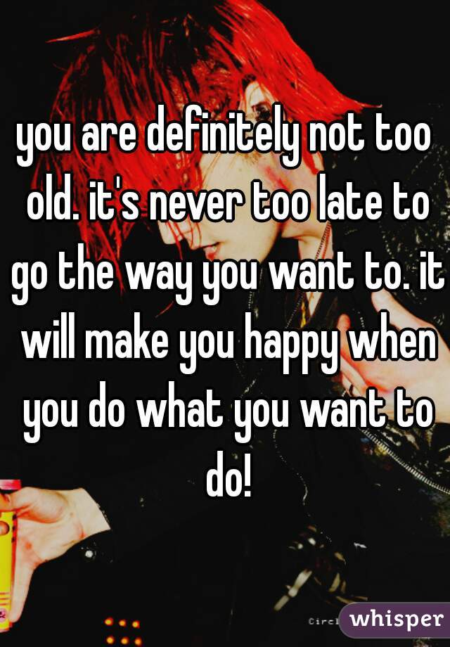 you are definitely not too old. it's never too late to go the way you want to. it will make you happy when you do what you want to do!