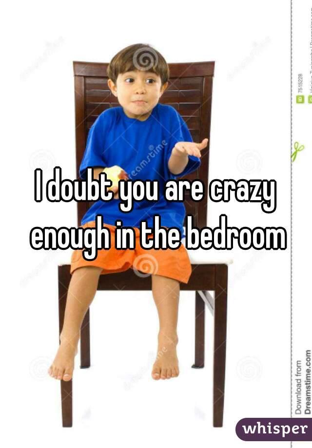 I doubt you are crazy enough in the bedroom