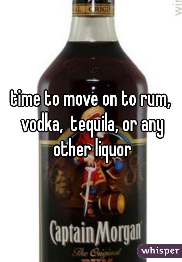 time to move on to rum, vodka,  tequila, or any other liquor