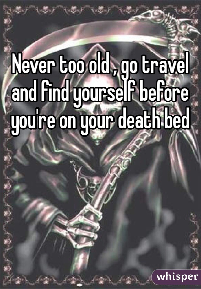 Never too old , go travel and find yourself before you're on your death bed