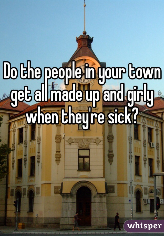 Do the people in your town get all made up and girly when they're sick?