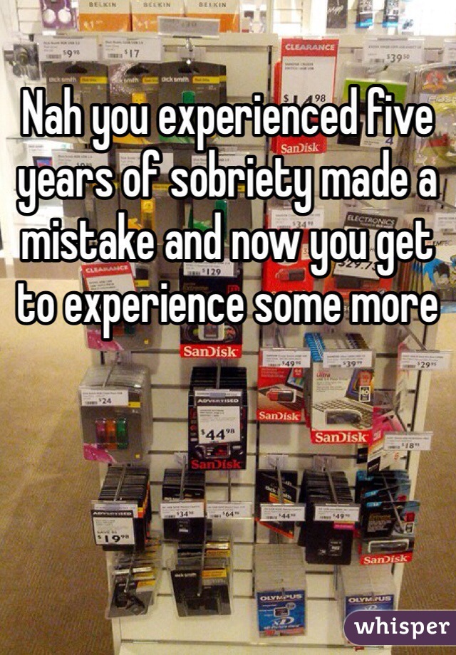 Nah you experienced five years of sobriety made a mistake and now you get to experience some more 