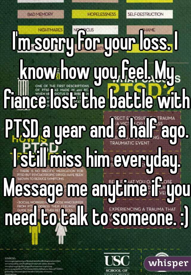 I'm sorry for your loss. I know how you feel. My fiance lost the battle with PTSD a year and a half ago. I still miss him everyday. Message me anytime if you need to talk to someone. :)