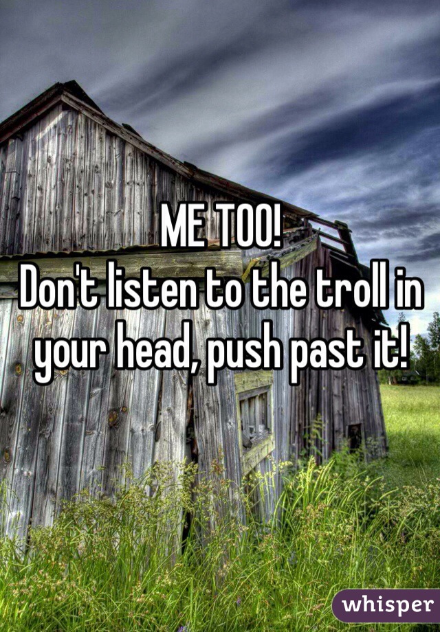 ME TOO!
Don't listen to the troll in your head, push past it!