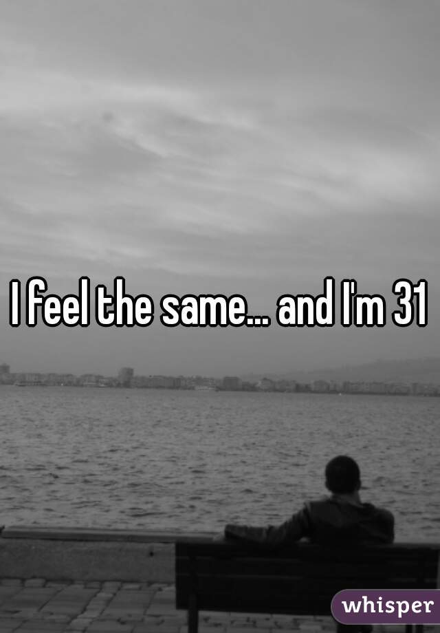 I feel the same... and I'm 31