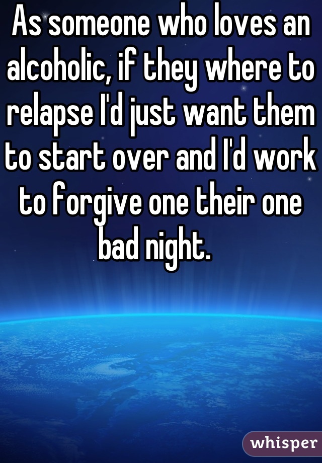 As someone who loves an alcoholic, if they where to relapse I'd just want them to start over and I'd work to forgive one their one bad night.  