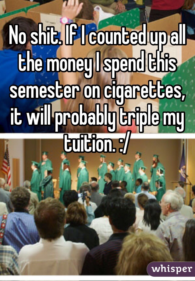No shit. If I counted up all the money I spend this semester on cigarettes, it will probably triple my tuition. :/