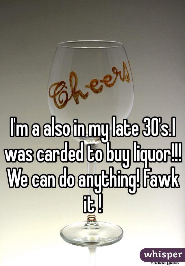 I'm a also in my late 30's.I was carded to buy liquor!!! We can do anything! Fawk it !