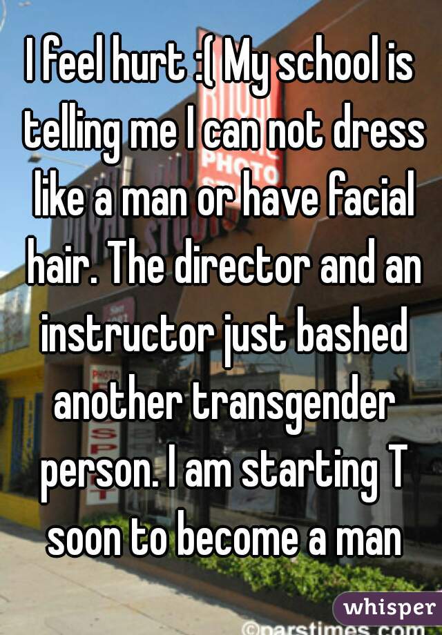 I feel hurt :( My school is telling me I can not dress like a man or have facial hair. The director and an instructor just bashed another transgender person. I am starting T soon to become a man