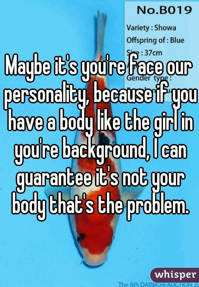 Maybe it's you're face our personality, because if you have a body like the girl in you're background, I can guarantee it's not your body that's the problem.