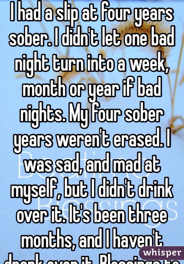 I had a slip at four years sober. I didn't let one bad night turn into a week, month or year if bad nights. My four sober years weren't erased. I was sad, and mad at myself, but I didn't drink over it. It's been three months, and I haven't drank over it. Blessings to you. 