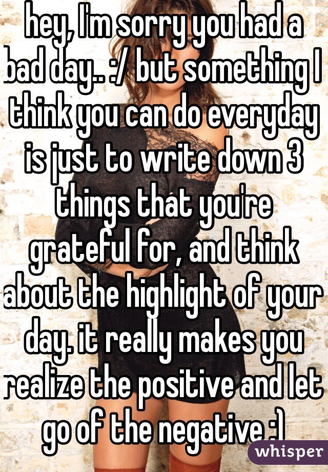 hey, I'm sorry you had a bad day.. :/ but something I think you can do everyday is just to write down 3 things that you're grateful for, and think about the highlight of your day. it really makes you realize the positive and let go of the negative :) 