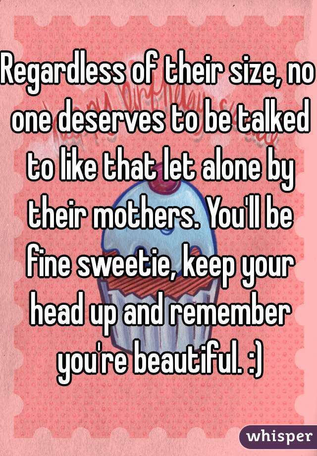 Regardless of their size, no one deserves to be talked to like that let alone by their mothers. You'll be fine sweetie, keep your head up and remember you're beautiful. :)