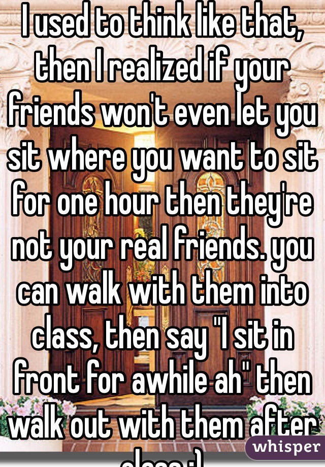 I used to think like that, then I realized if your friends won't even let you sit where you want to sit for one hour then they're not your real friends. you can walk with them into class, then say "I sit in front for awhile ah" then walk out with them after class :)