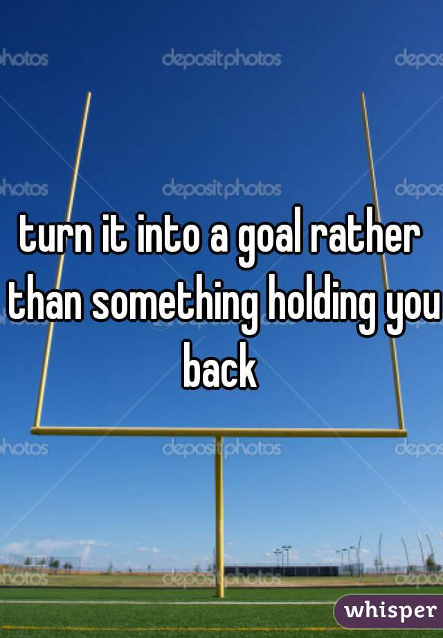 turn it into a goal rather than something holding you back 