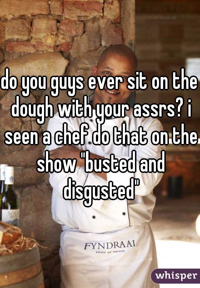 do you guys ever sit on the dough with your assrs? i seen a chef do that on the show "busted and disgusted"
