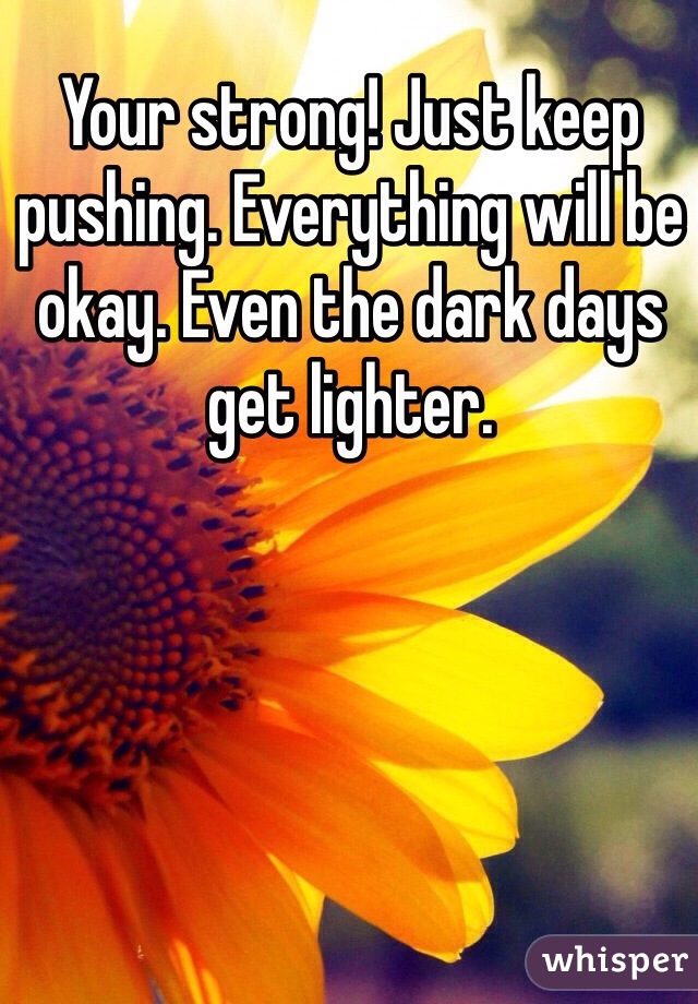 Your strong! Just keep pushing. Everything will be okay. Even the dark days get lighter. 