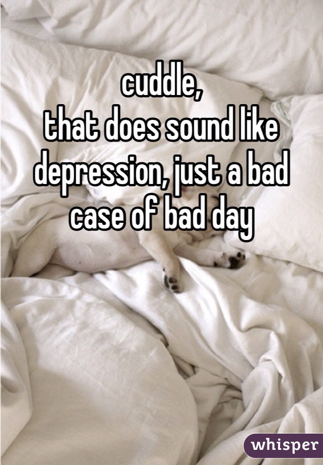cuddle, 
that does sound like depression, just a bad case of bad day 
