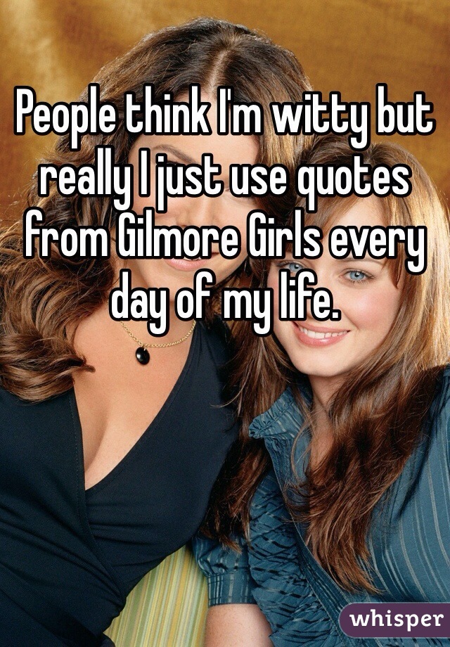 People think I'm witty but really I just use quotes from Gilmore Girls every day of my life.