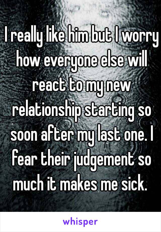  I really like him but I worry how everyone else will react to my new relationship starting so soon after my last one. I fear their judgement so much it makes me sick. 