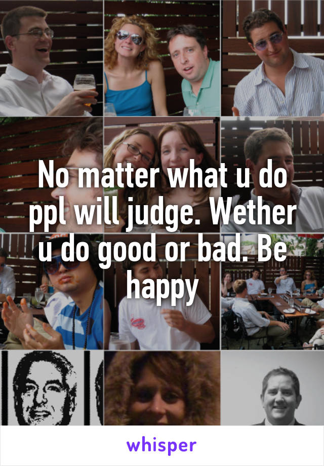 No matter what u do ppl will judge. Wether u do good or bad. Be happy