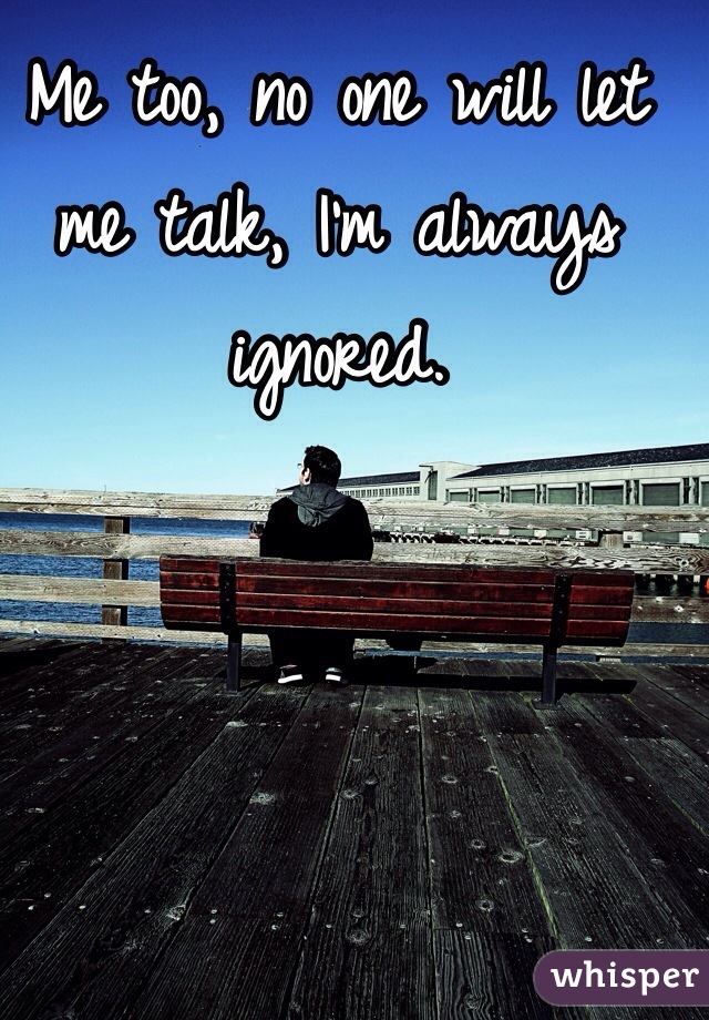 Me too, no one will let me talk, I'm always ignored. 