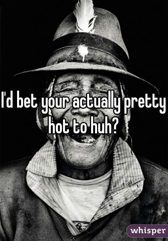 I'd bet your actually pretty hot to huh? 