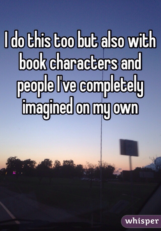 I do this too but also with book characters and people I've completely imagined on my own