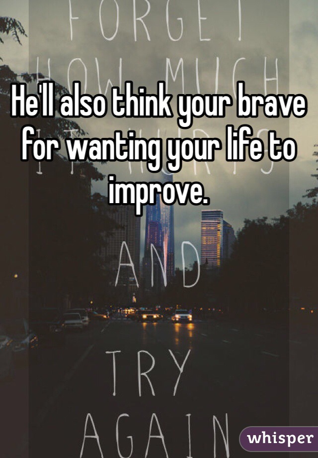 He'll also think your brave for wanting your life to improve. 