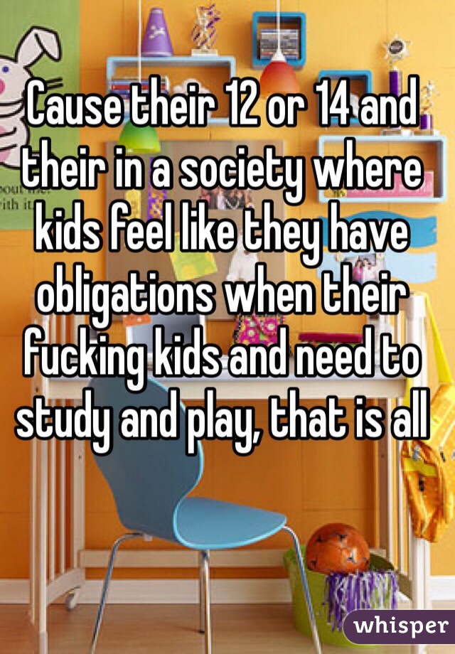 Cause their 12 or 14 and their in a society where kids feel like they have obligations when their fucking kids and need to study and play, that is all 