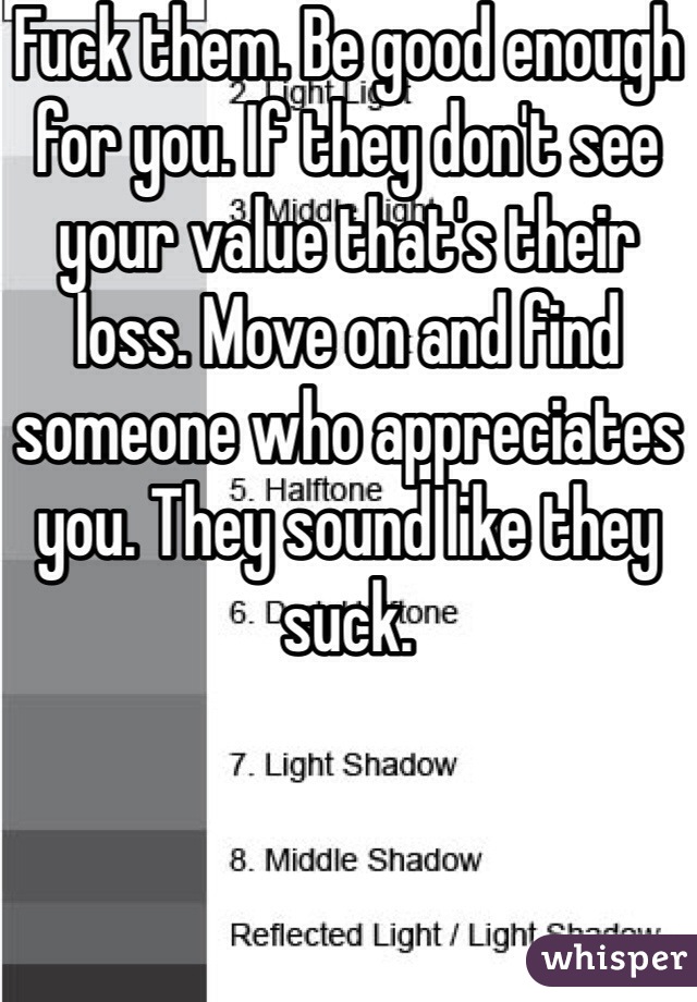 Fuck them. Be good enough for you. If they don't see your value that's their loss. Move on and find someone who appreciates you. They sound like they suck. 