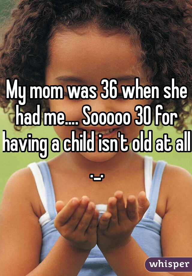My mom was 36 when she had me.... Sooooo 30 for having a child isn't old at all ._. 