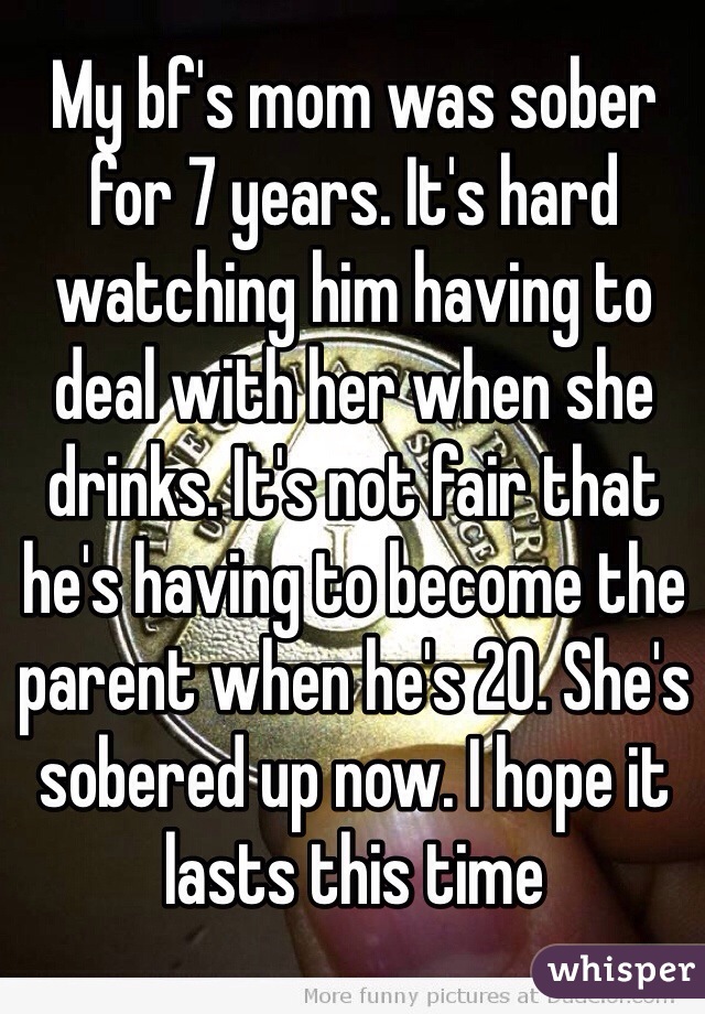 My bf's mom was sober for 7 years. It's hard watching him having to deal with her when she drinks. It's not fair that he's having to become the parent when he's 20. She's sobered up now. I hope it lasts this time