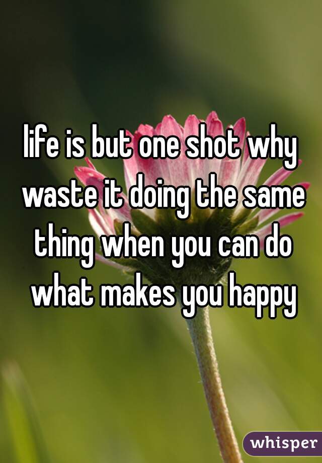 life is but one shot why waste it doing the same thing when you can do what makes you happy