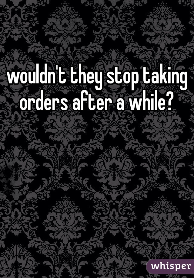 wouldn't they stop taking orders after a while?
